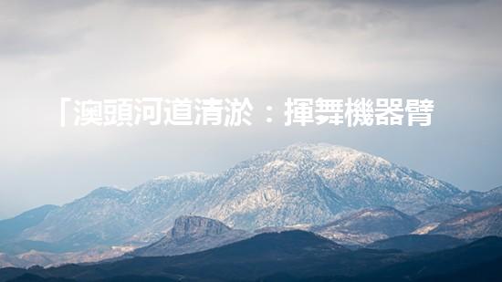 「澳頭河道清淤：揮舞機器臂，疏通暢流，賦予生命新活力！」